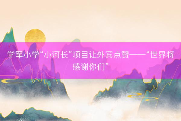 学军小学“小河长”项目让外宾点赞——“世界将感谢你们”