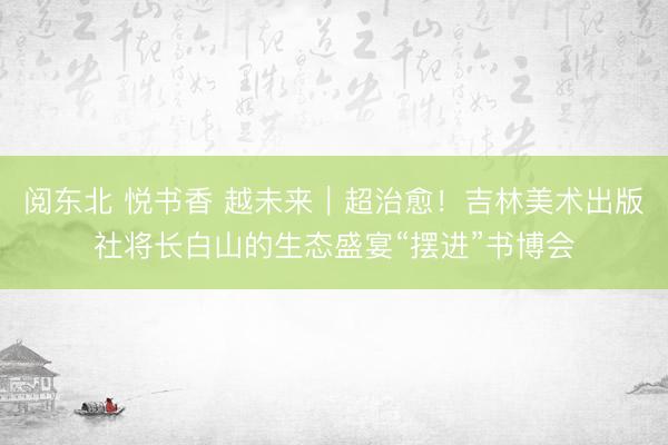 阅东北 悦书香 越未来|超治愈!吉林美术出版社将长白山的生态盛宴“摆进”书博会