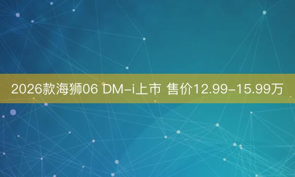 2026款海狮06 DM-i上市 售价12.99-15.99万
