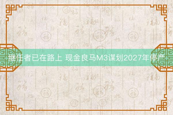 继任者已在路上 现金良马M3谋划2027年停产