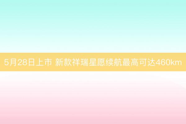 5月28日上市 新款祥瑞星愿续航最高可达460km