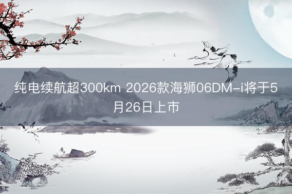 纯电续航超300km 2026款海狮06DM-i将于5月26日上市