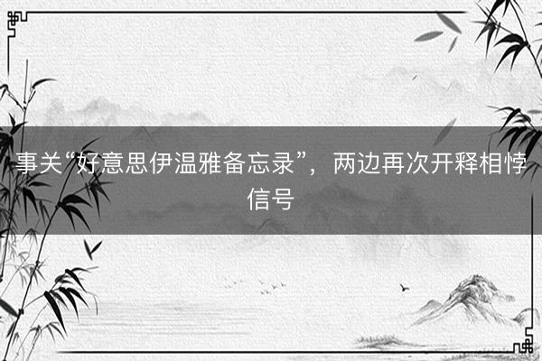 事关“好意思伊温雅备忘录”，两边再次开释相悖信号