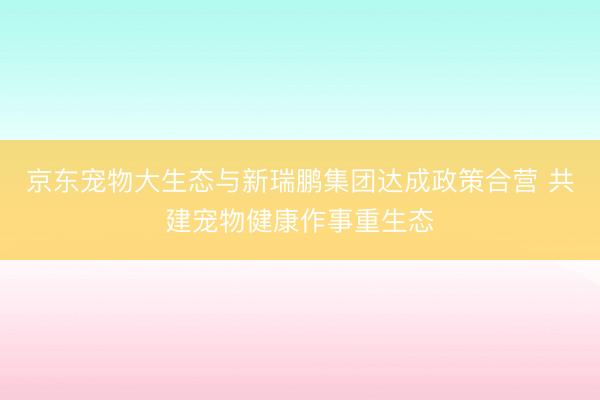 京东宠物大生态与新瑞鹏集团达成政策合营 共建宠物健康作事重生态