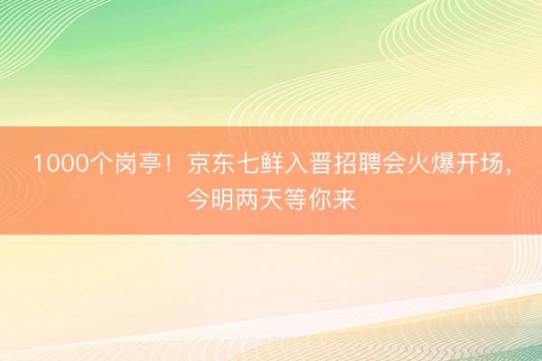 1000个岗亭！京东七鲜入晋招聘会火爆开场，今明两天等你来