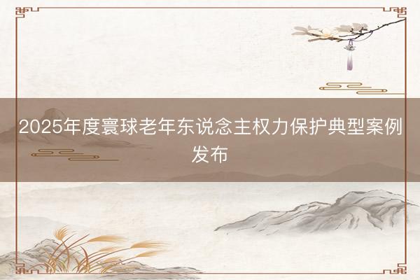 2025年度寰球老年东说念主权力保护典型案例发布