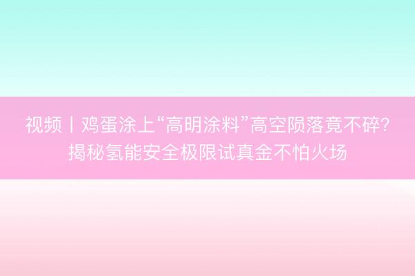 视频丨鸡蛋涂上“高明涂料”高空陨落竟不碎？揭秘氢能安全极限试真金不怕火场