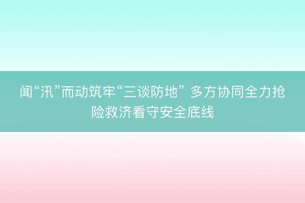闻“汛”而动筑牢“三谈防地” 多方协同全力抢险救济看守安全底线