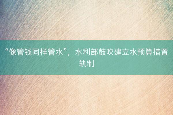 “像管钱同样管水”，水利部鼓吹建立水预算措置轨制