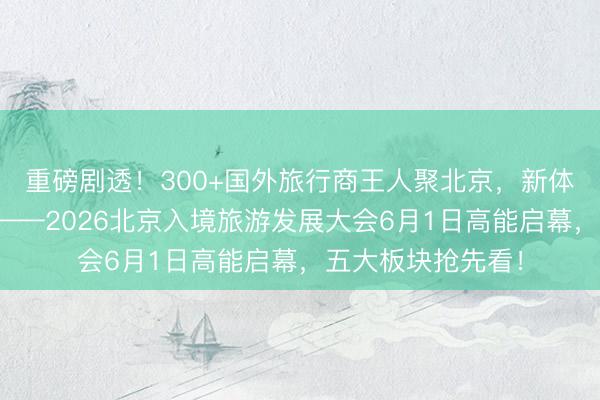 重磅剧透！300+国外旅行商王人聚北京，新体验带动新破费！——2026北京入境旅游发展大会6月1日高能启幕，五大板块抢先看！