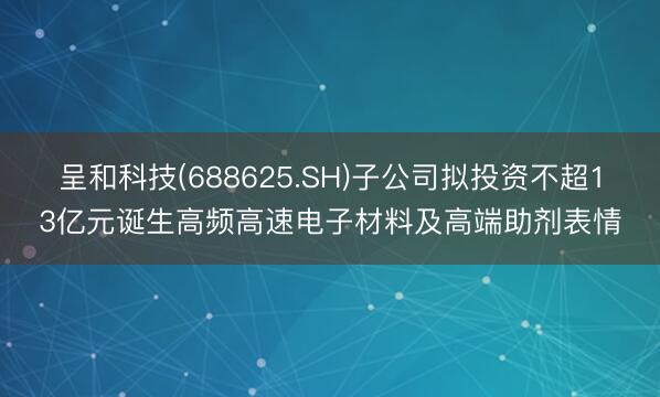 呈和科技(688625.SH)子公司拟投资不超13亿元诞生高频高速电子材料及高端助剂表情