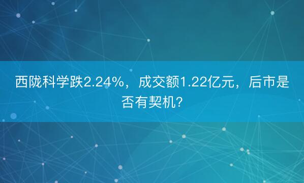西陇科学跌2.24%，成交额1.22亿元，后市是否有契机？