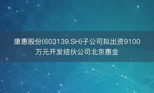 康惠股份(603139.SH)子公司拟出资9100万元开发结伙公司北京惠金