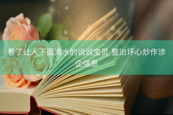 看了让人下面滴水的说说宝贝 整治坏心炒作涉企信息
