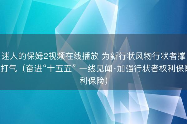 迷人的保姆2视频在线播放 为新行状风物行状者撑腰打气（奋进“十五五” 一线见闻·加强行状者权利保险）