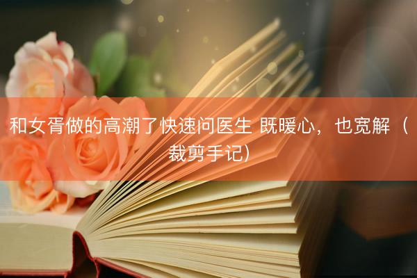 和女胥做的高潮了快速问医生 既暖心，也宽解（裁剪手记）