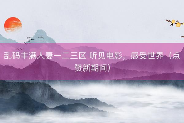 乱码丰满人妻一二三区 听见电影，感受世界（点赞新期间）