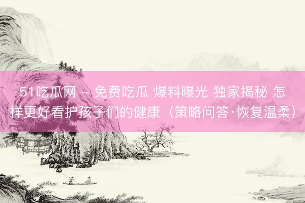 51吃瓜网 - 免费吃瓜 爆料曝光 独家揭秘 怎样更好看护孩子们的健康（策略问答·恢复温柔）