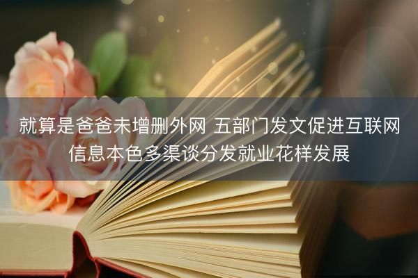 就算是爸爸未增删外网 五部门发文促进互联网信息本色多渠谈分发就业花样发展