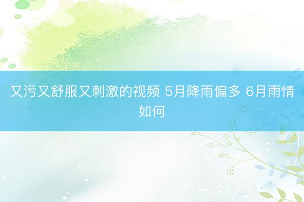 又污又舒服又刺激的视频 5月降雨偏多 6月雨情如何