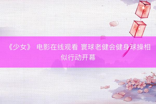 《少女》 电影在线观看 寰球老健会健身球操相似行动开幕