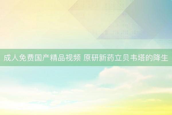 成人免费国产精品视频 原研新药立贝韦塔的降生