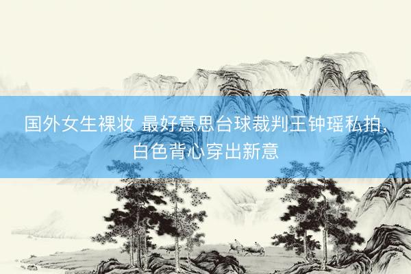 国外女生裸妆 最好意思台球裁判王钟瑶私拍，白色背心穿出新意