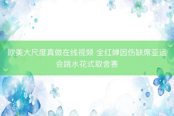 欧美大尺度真做在线视频 全红婵因伤缺席亚运会跳水花式取舍赛