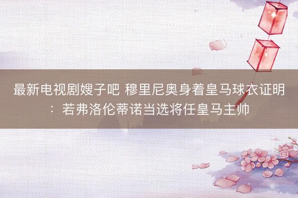最新电视剧嫂子吧 穆里尼奥身着皇马球衣证明：若弗洛伦蒂诺当选将任皇马主帅