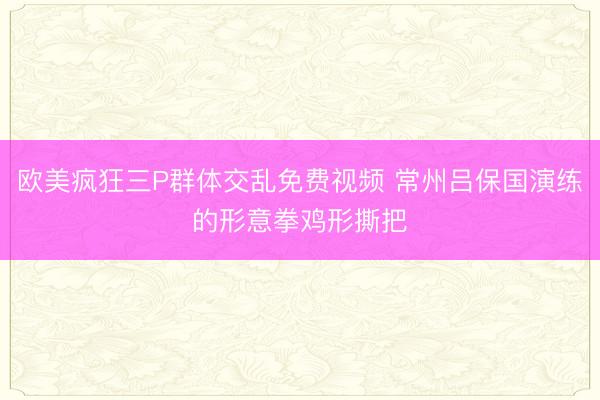 欧美疯狂三P群体交乱免费视频 常州吕保国演练的形意拳鸡形撕把