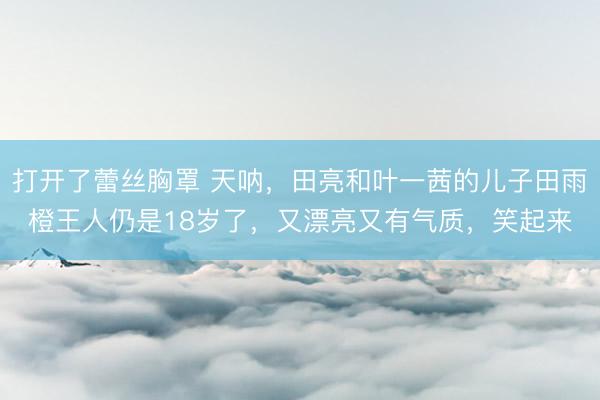 打开了蕾丝胸罩 天呐，田亮和叶一茜的儿子田雨橙王人仍是18岁了，又漂亮又有气质，笑起来