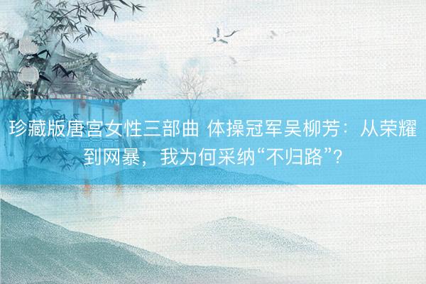 珍藏版唐宫女性三部曲 体操冠军吴柳芳：从荣耀到网暴，我为何采纳“不归路”？