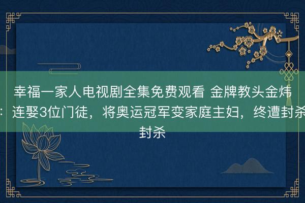 幸福一家人电视剧全集免费观看 金牌教头金炜：连娶3位门徒，将奥运冠军变家庭主妇，终遭封杀