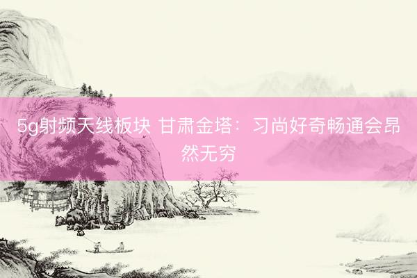 5g射频天线板块 甘肃金塔：习尚好奇畅通会昂然无穷