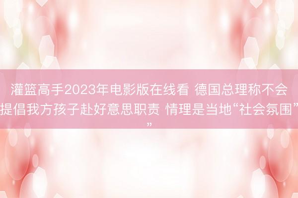 灌篮高手2023年电影版在线看 德国总理称不会提倡我方孩子赴好意思职责 情理是当地“社会氛围”