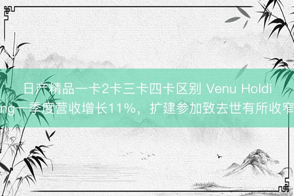 日产精品一卡2卡三卡四卡区别 Venu Holding一季度营收增长11%，扩建参加致去世有所收窄