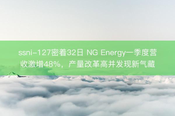 ssni-127密着32日 NG Energy一季度营收激增48%，产量改革高并发现新气藏