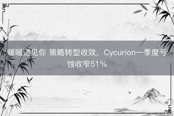 暖暖遇见你 策略转型收效，Cycurion一季度亏蚀收窄51%