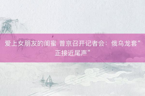 爱上女朋友的闺蜜 普京召开记者会:俄乌龙套“正接近尾声”