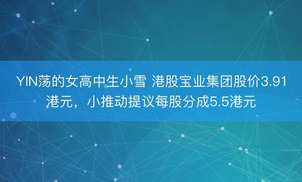 YIN荡的女高中生小雪 港股宝业集团股价3.91港元，小推动提议每股分成5.5港元