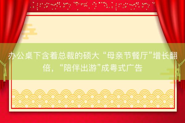办公桌下含着总裁的硕大 “母亲节餐厅”增长翻倍，“陪伴出游”成粤式广告