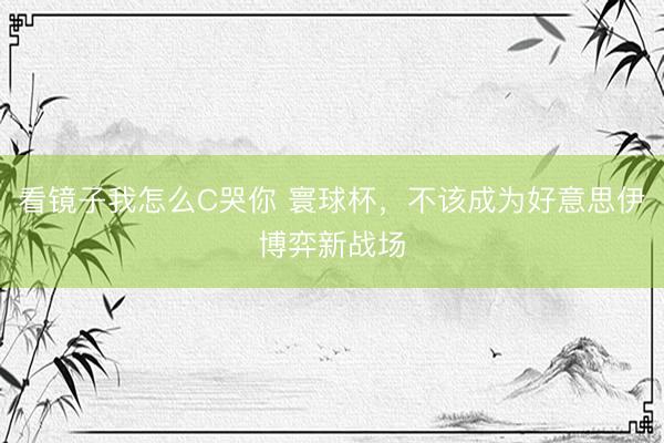 看镜子我怎么C哭你 寰球杯，不该成为好意思伊博弈新战场
