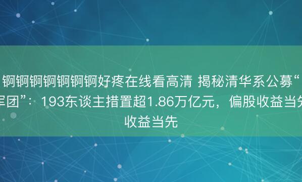 锕锕锕锕锕锕锕好疼在线看高清 揭秘清华系公募“军团”：193东谈主措置超1.86万亿元，偏股收益当先