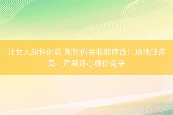 让女人起性的药 规矩佣金收取底线！场地证监局：严禁坏心廉价竞争