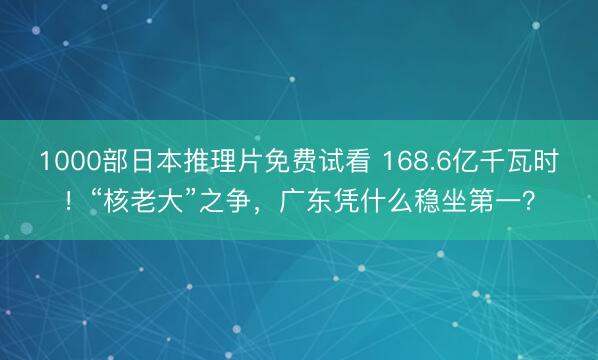 1000部日本推理片免费试看 168.6亿千瓦时！“核老大”之争，广东凭什么稳坐第一？