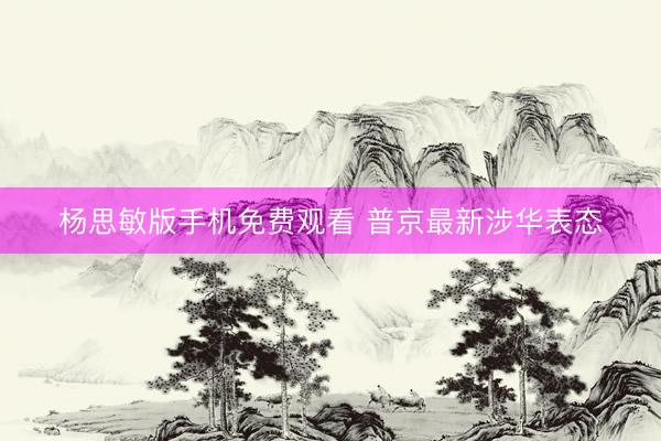 杨思敏版手机免费观看 普京最新涉华表态