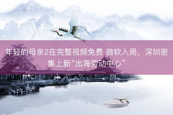 年轻的母亲2在完整视频免费 微软入局，深圳密集上新“出海劳动中心”
