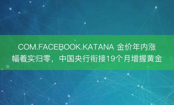 COM.FACEBOOK.KATANA 金价年内涨幅着实归零,中国央行衔接19个月增握黄金
