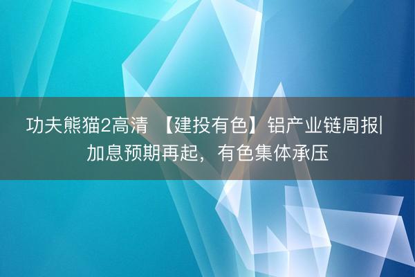 功夫熊猫2高清 【建投有色】铝产业链周报| 加息预期再起，有色集体承压