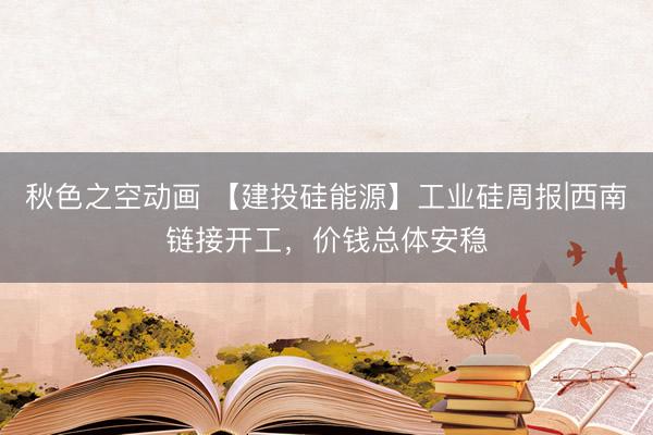 秋色之空动画 【建投硅能源】工业硅周报|西南链接开工，价钱总体安稳